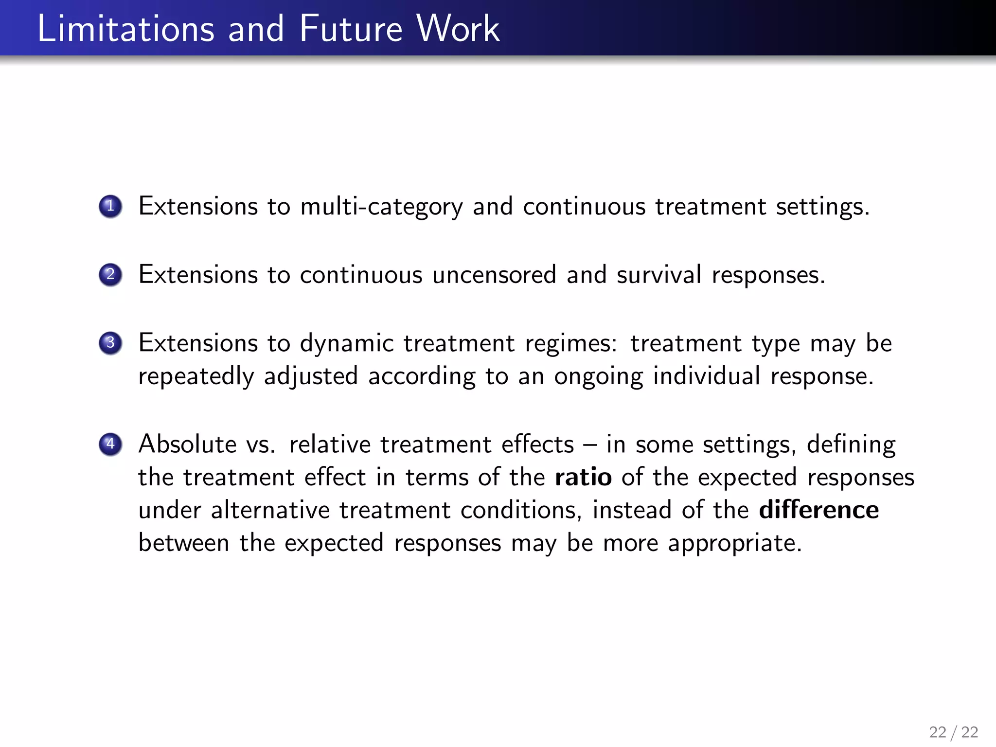 Limitations and Future Work
1 Extensions to multi-category and continuous treatment settings.
2 Extensions to continuous uncensored and survival responses.
3 Extensions to dynamic treatment regimes: treatment type may be
repeatedly adjusted according to an ongoing individual response.
4 Absolute vs. relative treatment eﬀects – in some settings, deﬁning
the treatment eﬀect in terms of the ratio of the expected responses
under alternative treatment conditions, instead of the diﬀerence
between the expected responses may be more appropriate.
22 / 22
 