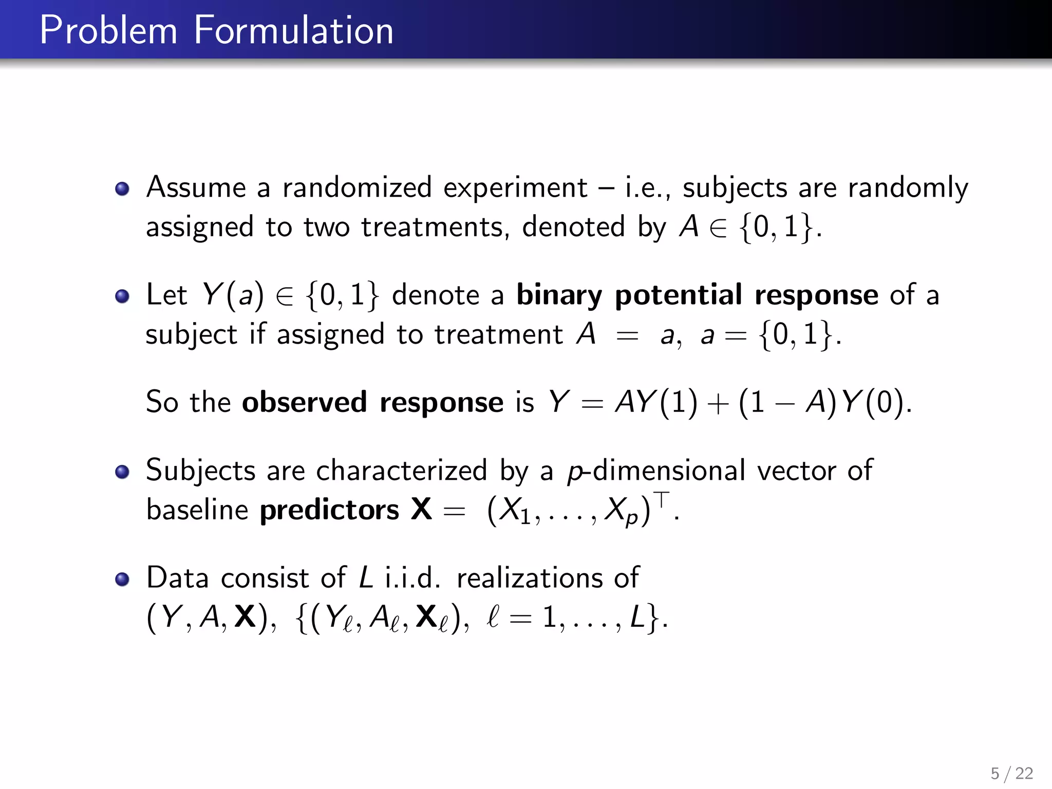 Problem Formulation
Assume a randomized experiment – i.e., subjects are randomly
assigned to two treatments, denoted by A ∈ {0, 1}.
Let Y (a) ∈ {0, 1} denote a binary potential response of a
subject if assigned to treatment A = a, a = {0, 1}.
So the observed response is Y = AY (1) + (1 − A)Y (0).
Subjects are characterized by a p-dimensional vector of
baseline predictors X = (X1, . . . , Xp) .
Data consist of L i.i.d. realizations of
(Y , A, X), {(Y , A , X ), = 1, . . . , L}.
5 / 22
 