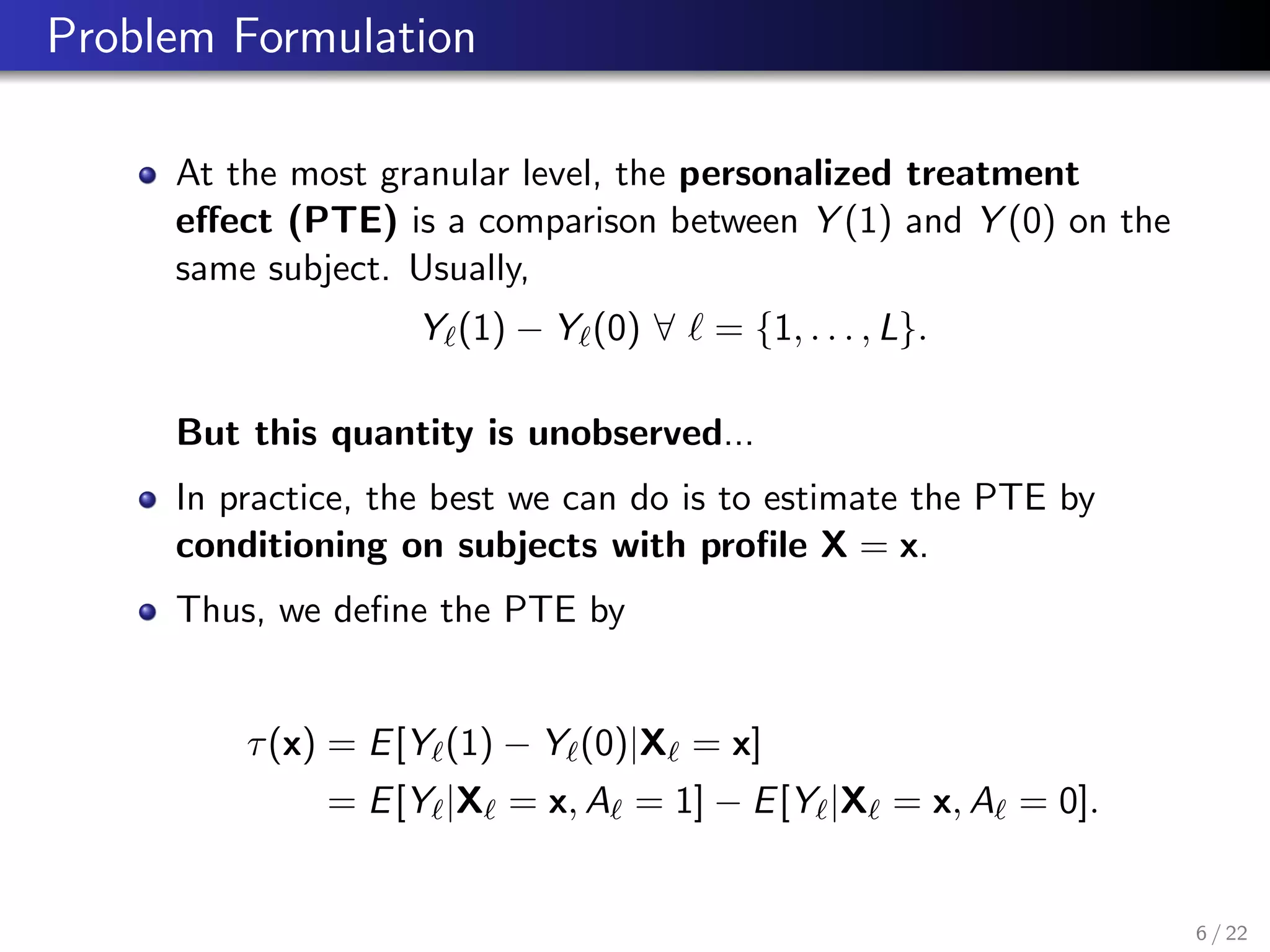 Problem Formulation
At the most granular level, the personalized treatment
eﬀect (PTE) is a comparison between Y (1) and Y (0) on the
same subject. Usually,
Y (1) − Y (0) ∀ = {1, . . . , L}.
But this quantity is unobserved...
In practice, the best we can do is to estimate the PTE by
conditioning on subjects with proﬁle X = x.
Thus, we deﬁne the PTE by
τ(x) = E[Y (1) − Y (0)|X = x]
= E[Y |X = x, A = 1] − E[Y |X = x, A = 0].
6 / 22
 