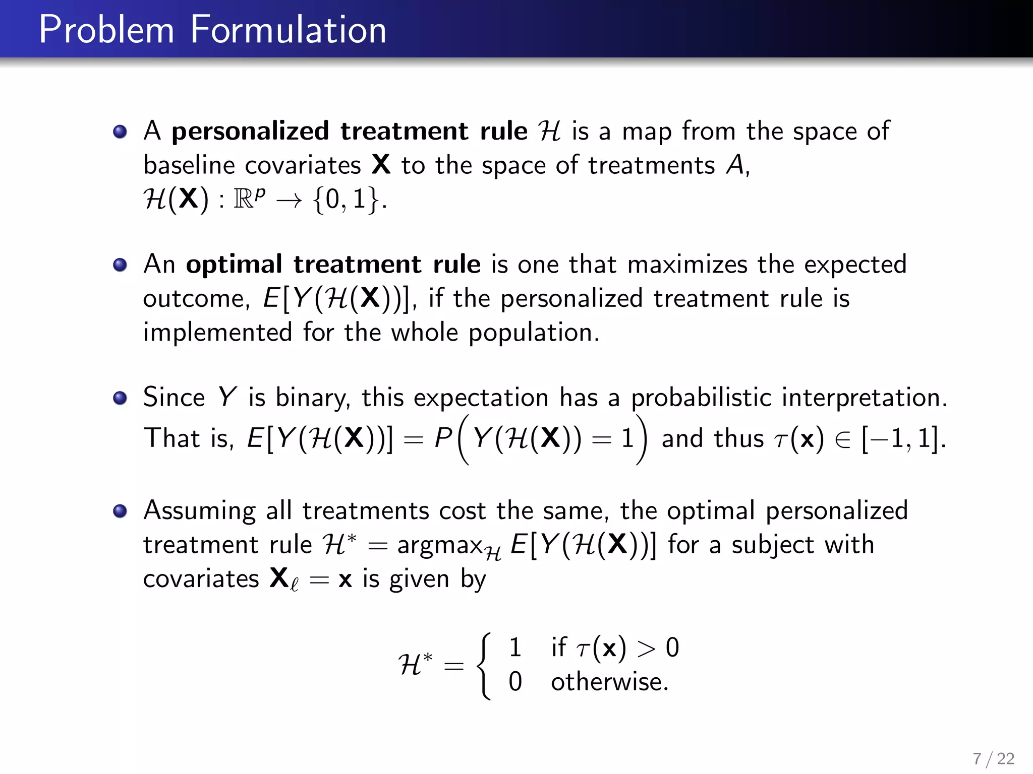 Problem Formulation
A personalized treatment rule H is a map from the space of
baseline covariates X to the space of treatments A,
H(X) : Rp
→ {0, 1}.
An optimal treatment rule is one that maximizes the expected
outcome, E[Y (H(X))], if the personalized treatment rule is
implemented for the whole population.
Since Y is binary, this expectation has a probabilistic interpretation.
That is, E[Y (H(X))] = P Y (H(X)) = 1 and thus τ(x) ∈ [−1, 1].
Assuming all treatments cost the same, the optimal personalized
treatment rule H∗
= argmaxH E[Y (H(X))] for a subject with
covariates X = x is given by
H∗
=
1 if τ(x) > 0
0 otherwise.
7 / 22
 