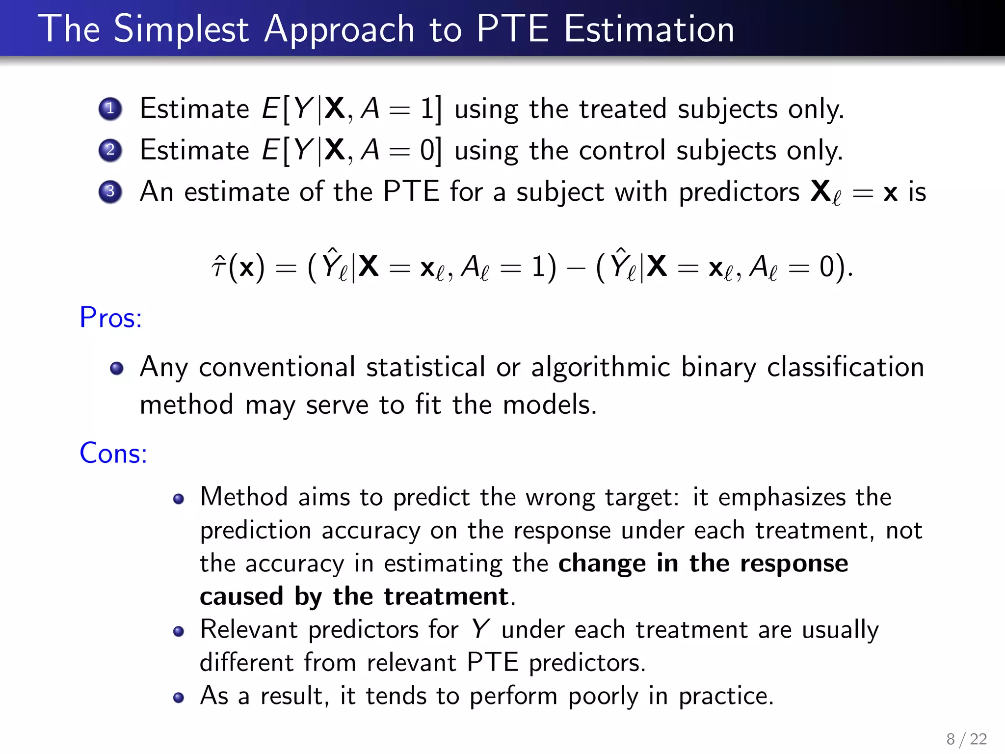 The Simplest Approach to PTE Estimation
1 Estimate E[Y |X, A = 1] using the treated subjects only.
2 Estimate E[Y |X, A = 0] using the control subjects only.
3 An estimate of the PTE for a subject with predictors X = x is
ˆτ(x) = ( ˆY |X = x , A = 1) − ( ˆY |X = x , A = 0).
Pros:
Any conventional statistical or algorithmic binary classiﬁcation
method may serve to ﬁt the models.
Cons:
Method aims to predict the wrong target: it emphasizes the
prediction accuracy on the response under each treatment, not
the accuracy in estimating the change in the response
caused by the treatment.
Relevant predictors for Y under each treatment are usually
diﬀerent from relevant PTE predictors.
As a result, it tends to perform poorly in practice.
8 / 22
 
