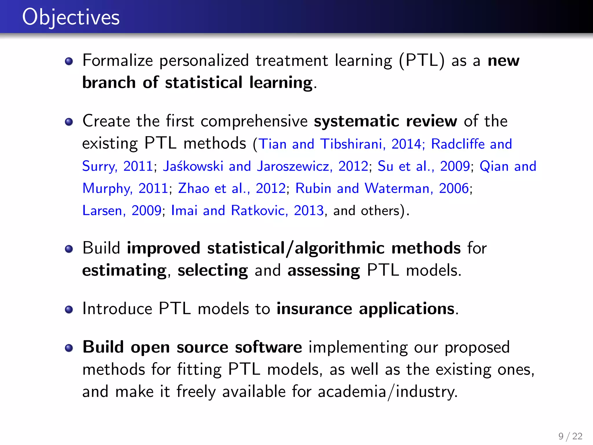 Objectives
Formalize personalized treatment learning (PTL) as a new
branch of statistical learning.
Create the ﬁrst comprehensive systematic review of the
existing PTL methods (Tian and Tibshirani, 2014; Radcliﬀe and
Surry, 2011; Ja´skowski and Jaroszewicz, 2012; Su et al., 2009; Qian and
Murphy, 2011; Zhao et al., 2012; Rubin and Waterman, 2006;
Larsen, 2009; Imai and Ratkovic, 2013, and others).
Build improved statistical/algorithmic methods for
estimating, selecting and assessing PTL models.
Introduce PTL models to insurance applications.
Build open source software implementing our proposed
methods for ﬁtting PTL models, as well as the existing ones,
and make it freely available for academia/industry.
9 / 22
 
