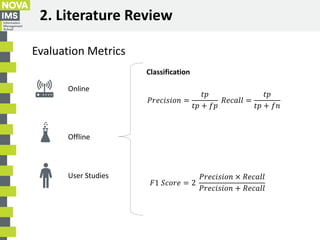 2. Literature Review
Evaluation Metrics
Online
Offline
User Studies
𝐹1 𝑆𝑐𝑜𝑟𝑒 = 2
𝑃𝑟𝑒𝑐𝑖𝑠𝑖𝑜𝑛 × 𝑅𝑒𝑐𝑎𝑙𝑙
𝑃𝑟𝑒𝑐𝑖𝑠𝑖𝑜𝑛 + 𝑅𝑒𝑐𝑎𝑙𝑙
𝑃𝑟𝑒...