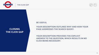 19
THE CLICK GAP
CLOSING
THE CLICK GAP
BE USEFUL
YOUR DESCRIPTION OUTLINES WHY AND HOW YOUR
PAGE ADDRESSES THE SEARCH QUERY.
YOUR DESCRIPTION PROVIDES THE EXPLICIT
ANSWER TO THE QUESTION, WHICH RESULTS IN NO
CLICK BEING NECESSARY.
 