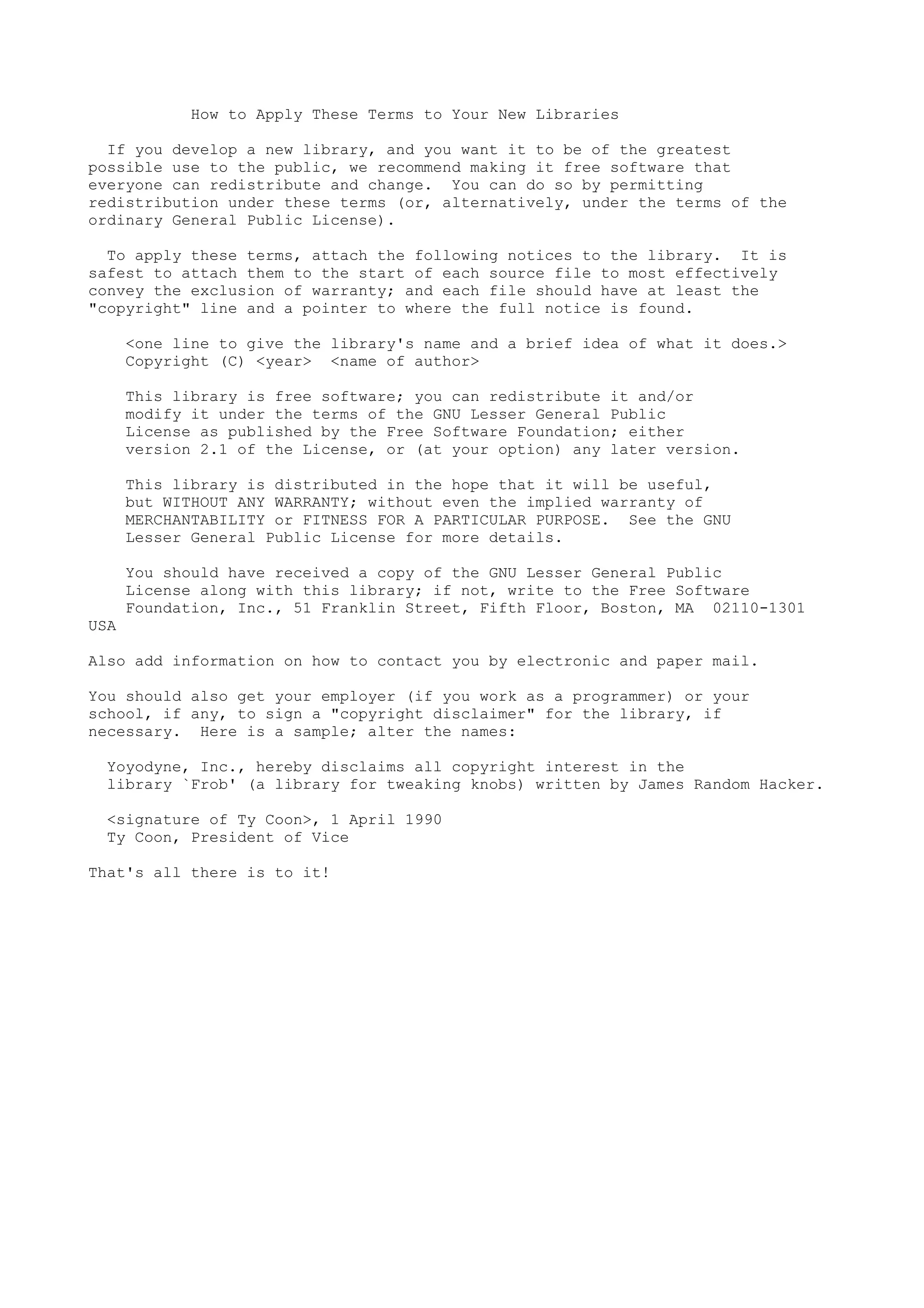 How to Apply These Terms to Your New Libraries

  If you develop a new library, and you want it to be of the greatest
possible use to the public, we recommend making it free software that
everyone can redistribute and change. You can do so by permitting
redistribution under these terms (or, alternatively, under the terms of the
ordinary General Public License).

  To apply these terms, attach the following notices to the library. It is
safest to attach them to the start of each source file to most effectively
convey the exclusion of warranty; and each file should have at least the
"copyright" line and a pointer to where the full notice is found.

      <one line to give the library's name and a brief idea of what it does.>
      Copyright (C) <year> <name of author>

      This library is free software; you can redistribute it and/or
      modify it under the terms of the GNU Lesser General Public
      License as published by the Free Software Foundation; either
      version 2.1 of the License, or (at your option) any later version.

      This library is distributed in the hope that it will be useful,
      but WITHOUT ANY WARRANTY; without even the implied warranty of
      MERCHANTABILITY or FITNESS FOR A PARTICULAR PURPOSE. See the GNU
      Lesser General Public License for more details.

      You should have received a copy of the GNU Lesser General Public
      License along with this library; if not, write to the Free Software
      Foundation, Inc., 51 Franklin Street, Fifth Floor, Boston, MA 02110-1301
USA

Also add information on how to contact you by electronic and paper mail.

You should also get your employer (if you work as a programmer) or your
school, if any, to sign a "copyright disclaimer" for the library, if
necessary. Here is a sample; alter the names:

  Yoyodyne, Inc., hereby disclaims all copyright interest in the
  library `Frob' (a library for tweaking knobs) written by James Random Hacker.

  <signature of Ty Coon>, 1 April 1990
  Ty Coon, President of Vice

That's all there is to it!
 
