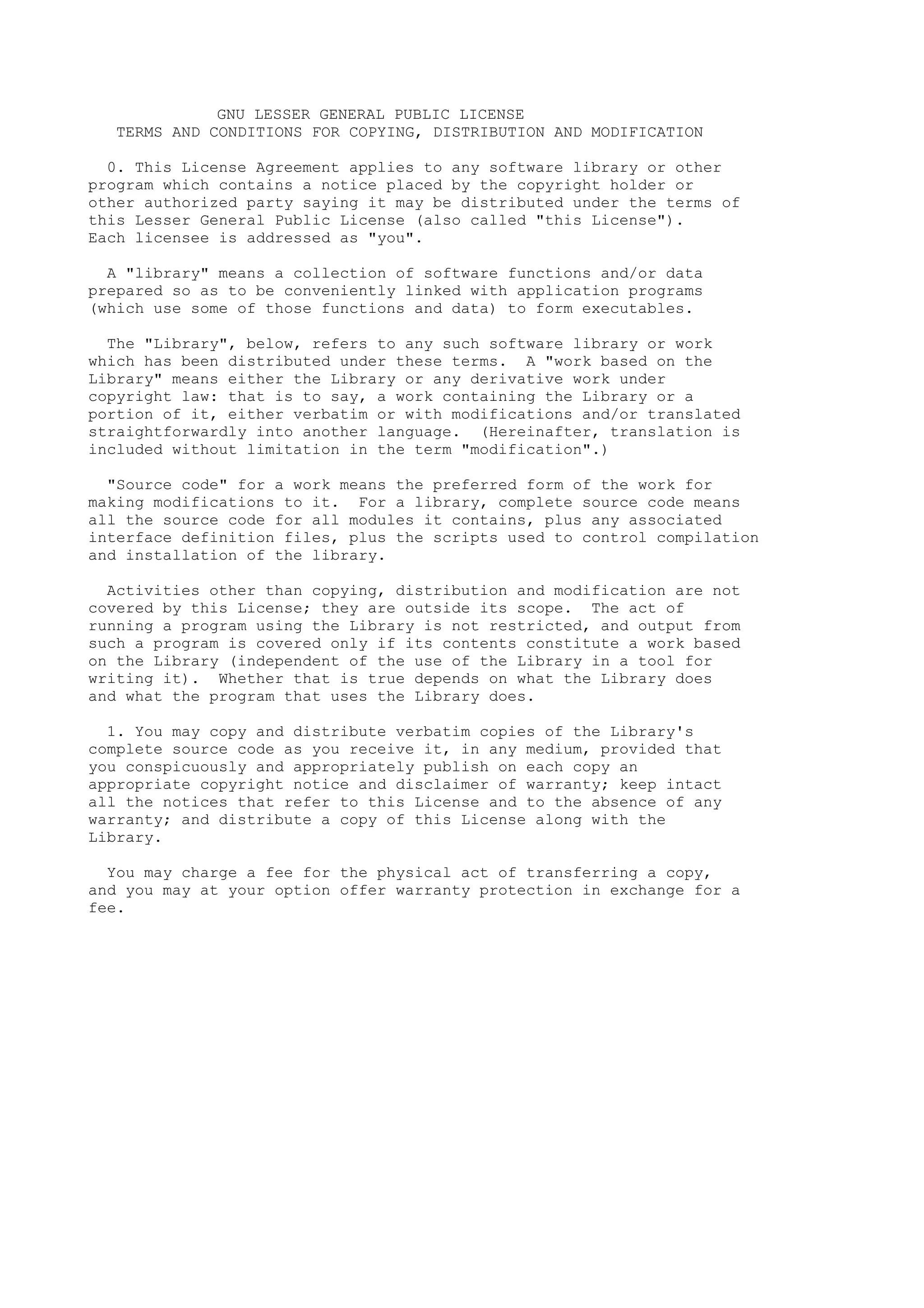 GNU LESSER GENERAL PUBLIC LICENSE
  TERMS AND CONDITIONS FOR COPYING, DISTRIBUTION AND MODIFICATION

  0. This License Agreement applies to any software library or other
program which contains a notice placed by the copyright holder or
other authorized party saying it may be distributed under the terms of
this Lesser General Public License (also called "this License").
Each licensee is addressed as "you".

  A "library" means a collection of software functions and/or data
prepared so as to be conveniently linked with application programs
(which use some of those functions and data) to form executables.

  The "Library", below, refers to any such software library or work
which has been distributed under these terms. A "work based on the
Library" means either the Library or any derivative work under
copyright law: that is to say, a work containing the Library or a
portion of it, either verbatim or with modifications and/or translated
straightforwardly into another language. (Hereinafter, translation is
included without limitation in the term "modification".)

  "Source code" for a work means the preferred form of the work for
making modifications to it. For a library, complete source code means
all the source code for all modules it contains, plus any associated
interface definition files, plus the scripts used to control compilation
and installation of the library.

  Activities other than copying, distribution and modification are not
covered by this License; they are outside its scope. The act of
running a program using the Library is not restricted, and output from
such a program is covered only if its contents constitute a work based
on the Library (independent of the use of the Library in a tool for
writing it). Whether that is true depends on what the Library does
and what the program that uses the Library does.

  1. You may copy and distribute verbatim copies of the Library's
complete source code as you receive it, in any medium, provided that
you conspicuously and appropriately publish on each copy an
appropriate copyright notice and disclaimer of warranty; keep intact
all the notices that refer to this License and to the absence of any
warranty; and distribute a copy of this License along with the
Library.

  You may charge a fee for the physical act of transferring a copy,
and you may at your option offer warranty protection in exchange for a
fee.
 