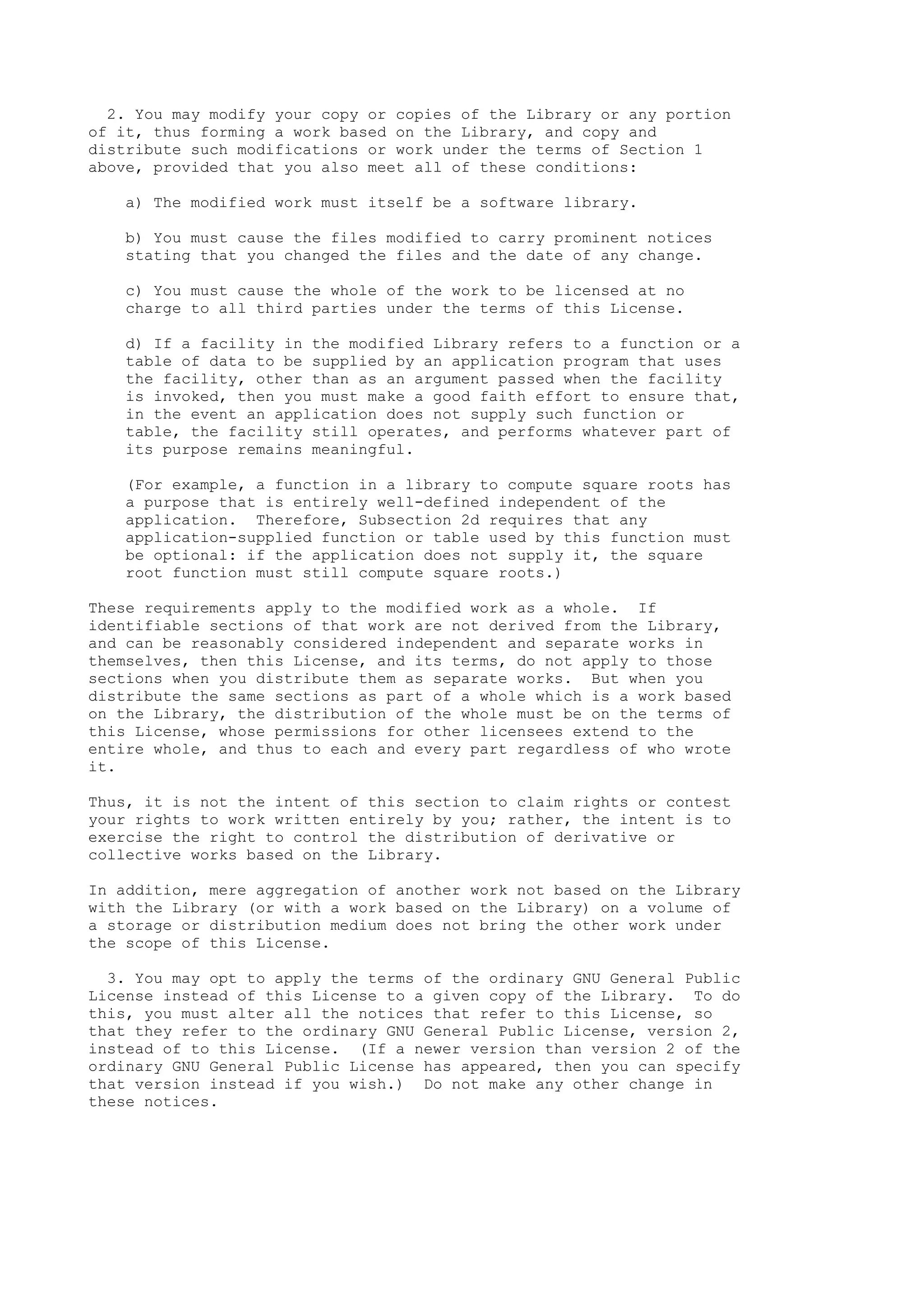 2. You may modify your copy or copies of the Library or any portion
of it, thus forming a work based on the Library, and copy and
distribute such modifications or work under the terms of Section 1
above, provided that you also meet all of these conditions:

   a) The modified work must itself be a software library.

   b) You must cause the files modified to carry prominent notices
   stating that you changed the files and the date of any change.

   c) You must cause the whole of the work to be licensed at no
   charge to all third parties under the terms of this License.

   d) If a facility in the modified Library refers to a function or a
   table of data to be supplied by an application program that uses
   the facility, other than as an argument passed when the facility
   is invoked, then you must make a good faith effort to ensure that,
   in the event an application does not supply such function or
   table, the facility still operates, and performs whatever part of
   its purpose remains meaningful.

   (For example, a function in a library to compute square roots has
   a purpose that is entirely well-defined independent of the
   application. Therefore, Subsection 2d requires that any
   application-supplied function or table used by this function must
   be optional: if the application does not supply it, the square
   root function must still compute square roots.)

These requirements apply to the modified work as a whole. If
identifiable sections of that work are not derived from the Library,
and can be reasonably considered independent and separate works in
themselves, then this License, and its terms, do not apply to those
sections when you distribute them as separate works. But when you
distribute the same sections as part of a whole which is a work based
on the Library, the distribution of the whole must be on the terms of
this License, whose permissions for other licensees extend to the
entire whole, and thus to each and every part regardless of who wrote
it.

Thus, it is not the intent of this section to claim rights or contest
your rights to work written entirely by you; rather, the intent is to
exercise the right to control the distribution of derivative or
collective works based on the Library.

In addition, mere aggregation of another work not based on the Library
with the Library (or with a work based on the Library) on a volume of
a storage or distribution medium does not bring the other work under
the scope of this License.

  3. You may opt to apply the terms of the ordinary GNU General Public
License instead of this License to a given copy of the Library. To do
this, you must alter all the notices that refer to this License, so
that they refer to the ordinary GNU General Public License, version 2,
instead of to this License. (If a newer version than version 2 of the
ordinary GNU General Public License has appeared, then you can specify
that version instead if you wish.) Do not make any other change in
these notices.
 