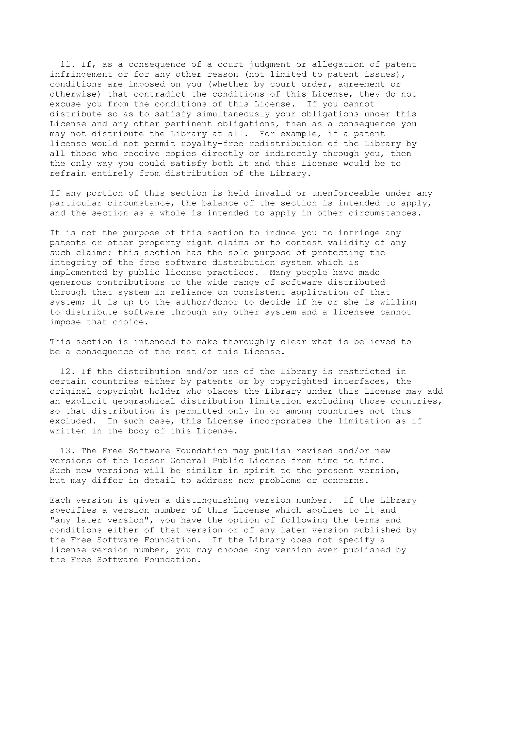 11. If, as a consequence of a court judgment or allegation of patent
infringement or for any other reason (not limited to patent issues),
conditions are imposed on you (whether by court order, agreement or
otherwise) that contradict the conditions of this License, they do not
excuse you from the conditions of this License. If you cannot
distribute so as to satisfy simultaneously your obligations under this
License and any other pertinent obligations, then as a consequence you
may not distribute the Library at all. For example, if a patent
license would not permit royalty-free redistribution of the Library by
all those who receive copies directly or indirectly through you, then
the only way you could satisfy both it and this License would be to
refrain entirely from distribution of the Library.

If any portion of this section is held invalid or unenforceable under any
particular circumstance, the balance of the section is intended to apply,
and the section as a whole is intended to apply in other circumstances.

It is not the purpose of this section to induce you to infringe any
patents or other property right claims or to contest validity of any
such claims; this section has the sole purpose of protecting the
integrity of the free software distribution system which is
implemented by public license practices. Many people have made
generous contributions to the wide range of software distributed
through that system in reliance on consistent application of that
system; it is up to the author/donor to decide if he or she is willing
to distribute software through any other system and a licensee cannot
impose that choice.

This section is intended to make thoroughly clear what is believed to
be a consequence of the rest of this License.

  12. If the distribution and/or use of the Library is restricted in
certain countries either by patents or by copyrighted interfaces, the
original copyright holder who places the Library under this License may add
an explicit geographical distribution limitation excluding those countries,
so that distribution is permitted only in or among countries not thus
excluded. In such case, this License incorporates the limitation as if
written in the body of this License.

  13. The Free Software Foundation may publish revised and/or new
versions of the Lesser General Public License from time to time.
Such new versions will be similar in spirit to the present version,
but may differ in detail to address new problems or concerns.

Each version is given a distinguishing version number. If the Library
specifies a version number of this License which applies to it and
"any later version", you have the option of following the terms and
conditions either of that version or of any later version published by
the Free Software Foundation. If the Library does not specify a
license version number, you may choose any version ever published by
the Free Software Foundation.
 