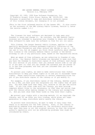 GNU LESSER GENERAL PUBLIC LICENSE
                  Version 2.1, February 1999

Copyright (C) 1991, 1999 Free Software Foundation, Inc.
51 Franklin Street, Fifth Floor, Boston, MA 02110-1301 USA
Everyone is permitted to copy and distribute verbatim copies
of this license document, but changing it is not allowed.

[This is the first released version of the Lesser GPL. It also counts
 as the successor of the GNU Library Public License, version 2, hence
 the version number 2.1.]

                     Preamble

  The licenses for most software are designed to take away your
freedom to share and change it. By contrast, the GNU General Public
Licenses are intended to guarantee your freedom to share and change
free software--to make sure the software is free for all its users.

  This license, the Lesser General Public License, applies to some
specially designated software packages--typically libraries--of the
Free Software Foundation and other authors who decide to use it. You
can use it too, but we suggest you first think carefully about whether
this license or the ordinary General Public License is the better
strategy to use in any particular case, based on the explanations below.

  When we speak of free software, we are referring to freedom of use,
not price. Our General Public Licenses are designed to make sure that
you have the freedom to distribute copies of free software (and charge
for this service if you wish); that you receive source code or can get
it if you want it; that you can change the software and use pieces of
it in new free programs; and that you are informed that you can do
these things.

  To protect your rights, we need to make restrictions that forbid
distributors to deny you these rights or to ask you to surrender these
rights. These restrictions translate to certain responsibilities for
you if you distribute copies of the library or if you modify it.

  For example, if you distribute copies of the library, whether gratis
or for a fee, you must give the recipients all the rights that we gave
you. You must make sure that they, too, receive or can get the source
code. If you link other code with the library, you must provide
complete object files to the recipients, so that they can relink them
with the library after making changes to the library and recompiling
it. And you must show them these terms so they know their rights.

  We protect your rights with a two-step method: (1) we copyright the
library, and (2) we offer you this license, which gives you legal
permission to copy, distribute and/or modify the library.

  To protect each distributor, we want to make it very clear that
there is no warranty for the free library. Also, if the library is
modified by someone else and passed on, the recipients should know
that what they have is not the original version, so that the original
author's reputation will not be affected by problems that might be
introduced by others.
 