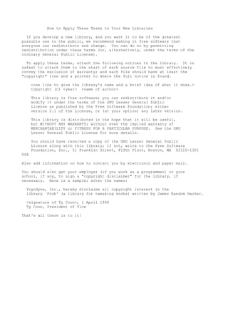 How to Apply These Terms to Your New Libraries

  If you develop a new library, and you want it to be of the greatest
possible use to the public, we recommend making it free software that
everyone can redistribute and change. You can do so by permitting
redistribution under these terms (or, alternatively, under the terms of the
ordinary General Public License).

  To apply these terms, attach the following notices to the library. It is
safest to attach them to the start of each source file to most effectively
convey the exclusion of warranty; and each file should have at least the
"copyright" line and a pointer to where the full notice is found.

      <one line to give the library's name and a brief idea of what it does.>
      Copyright (C) <year> <name of author>

      This library is free software; you can redistribute it and/or
      modify it under the terms of the GNU Lesser General Public
      License as published by the Free Software Foundation; either
      version 2.1 of the License, or (at your option) any later version.

      This library is distributed in the hope that it will be useful,
      but WITHOUT ANY WARRANTY; without even the implied warranty of
      MERCHANTABILITY or FITNESS FOR A PARTICULAR PURPOSE. See the GNU
      Lesser General Public License for more details.

      You should have received a copy of the GNU Lesser General Public
      License along with this library; if not, write to the Free Software
      Foundation, Inc., 51 Franklin Street, Fifth Floor, Boston, MA 02110-1301
USA

Also add information on how to contact you by electronic and paper mail.

You should also get your employer (if you work as a programmer) or your
school, if any, to sign a "copyright disclaimer" for the library, if
necessary. Here is a sample; alter the names:

  Yoyodyne, Inc., hereby disclaims all copyright interest in the
  library `Frob' (a library for tweaking knobs) written by James Random Hacker.

  <signature of Ty Coon>, 1 April 1990
  Ty Coon, President of Vice

That's all there is to it!
 