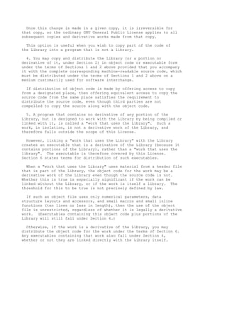 Once this change is made in a given copy, it is irreversible for
that copy, so the ordinary GNU General Public License applies to all
subsequent copies and derivative works made from that copy.

  This option is useful when you wish to copy part of the code of
the Library into a program that is not a library.

  4. You may copy and distribute the Library (or a portion or
derivative of it, under Section 2) in object code or executable form
under the terms of Sections 1 and 2 above provided that you accompany
it with the complete corresponding machine-readable source code, which
must be distributed under the terms of Sections 1 and 2 above on a
medium customarily used for software interchange.

  If distribution of object code is made by offering access to copy
from a designated place, then offering equivalent access to copy the
source code from the same place satisfies the requirement to
distribute the source code, even though third parties are not
compelled to copy the source along with the object code.

  5. A program that contains no derivative of any portion of the
Library, but is designed to work with the Library by being compiled or
linked with it, is called a "work that uses the Library". Such a
work, in isolation, is not a derivative work of the Library, and
therefore falls outside the scope of this License.

  However, linking a "work that uses the Library" with the Library
creates an executable that is a derivative of the Library (because it
contains portions of the Library), rather than a "work that uses the
library". The executable is therefore covered by this License.
Section 6 states terms for distribution of such executables.

  When a "work that uses the Library" uses material from a header file
that is part of the Library, the object code for the work may be a
derivative work of the Library even though the source code is not.
Whether this is true is especially significant if the work can be
linked without the Library, or if the work is itself a library. The
threshold for this to be true is not precisely defined by law.

  If such an object file uses only numerical parameters, data
structure layouts and accessors, and small macros and small inline
functions (ten lines or less in length), then the use of the object
file is unrestricted, regardless of whether it is legally a derivative
work. (Executables containing this object code plus portions of the
Library will still fall under Section 6.)

  Otherwise, if the work is a derivative of the Library, you may
distribute the object code for the work under the terms of Section 6.
Any executables containing that work also fall under Section 6,
whether or not they are linked directly with the Library itself.
 