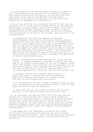 6. As an exception to the Sections above, you may also combine or
link a "work that uses the Library" with the Library to produce a
work containing portions of the Library, and distribute that work
under terms of your choice, provided that the terms permit
modification of the work for the customer's own use and reverse
engineering for debugging such modifications.

  You must give prominent notice with each copy of the work that the
Library is used in it and that the Library and its use are covered by
this License. You must supply a copy of this License. If the work
during execution displays copyright notices, you must include the
copyright notice for the Library among them, as well as a reference
directing the user to the copy of this License. Also, you must do one
of these things:

   a) Accompany the work with the complete corresponding
   machine-readable source code for the Library including whatever
   changes were used in the work (which must be distributed under
   Sections 1 and 2 above); and, if the work is an executable linked
   with the Library, with the complete machine-readable "work that
   uses the Library", as object code and/or source code, so that the
   user can modify the Library and then relink to produce a modified
   executable containing the modified Library. (It is understood
   that the user who changes the contents of definitions files in the
   Library will not necessarily be able to recompile the application
   to use the modified definitions.)

   b) Use a suitable shared library mechanism for linking with the
   Library. A suitable mechanism is one that (1) uses at run time a
   copy of the library already present on the user's computer system,
   rather than copying library functions into the executable, and (2)
   will operate properly with a modified version of the library, if
   the user installs one, as long as the modified version is
   interface-compatible with the version that the work was made with.

   c) Accompany the work with a written offer, valid for at
   least three years, to give the same user the materials
   specified in Subsection 6a, above, for a charge no more
   than the cost of performing this distribution.

   d) If distribution of the work is made by offering access to copy
   from a designated place, offer equivalent access to copy the above
   specified materials from the same place.

   e) Verify that the user has already received a copy of these
   materials or that you have already sent this user a copy.

  For an executable, the required form of the "work that uses the
Library" must include any data and utility programs needed for
reproducing the executable from it. However, as a special exception,
the materials to be distributed need not include anything that is
normally distributed (in either source or binary form) with the major
components (compiler, kernel, and so on) of the operating system on
which the executable runs, unless that component itself accompanies
the executable.

  It may happen that this requirement contradicts the license
restrictions of other proprietary libraries that do not normally
accompany the operating system. Such a contradiction means you cannot
use both them and the Library together in an executable that you
distribute.
 