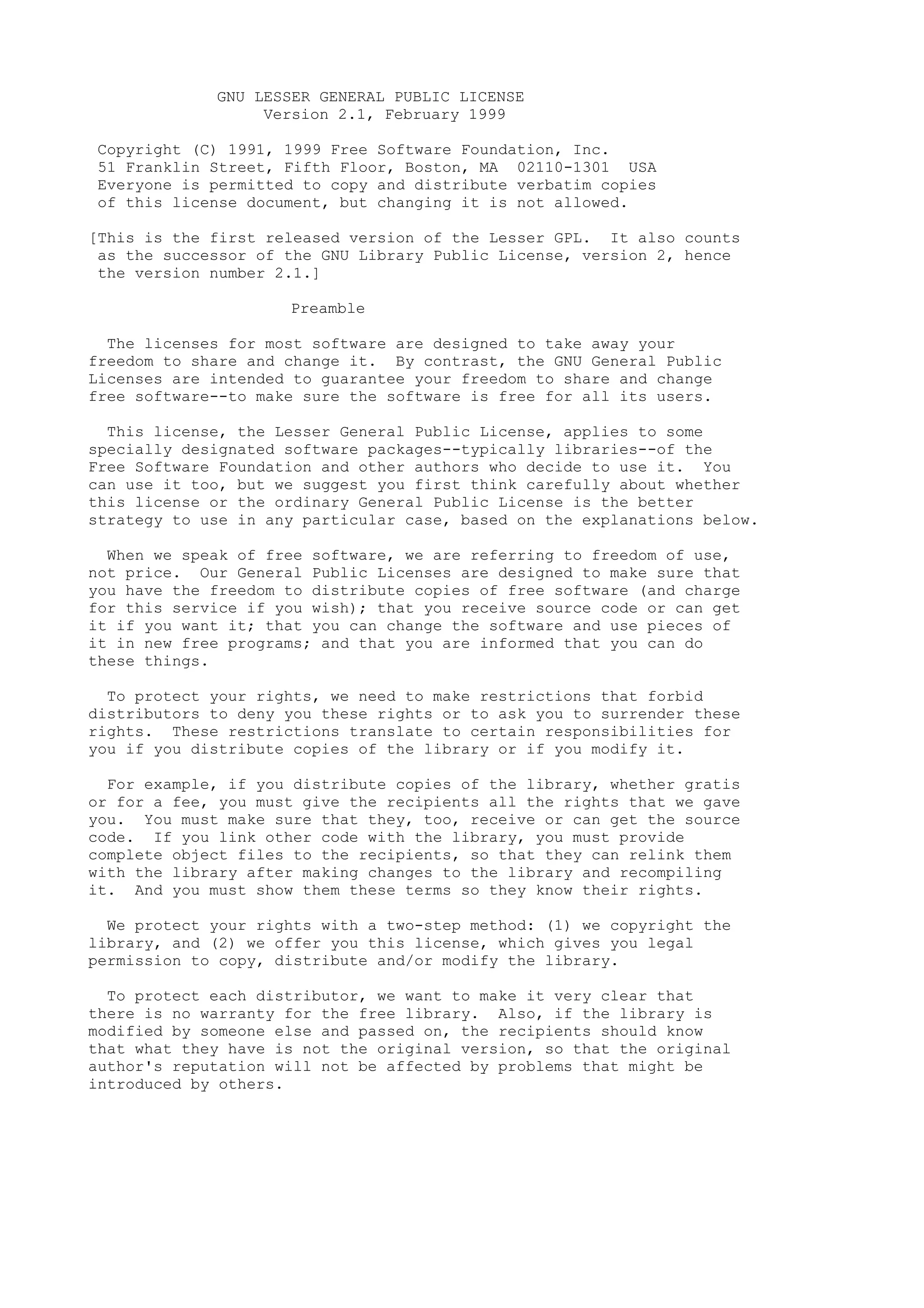 GNU LESSER GENERAL PUBLIC LICENSE
Version 2.1, February 1999
Copyright (C) 1991, 1999 Free Software Foundation, Inc.
51 Franklin Street, Fifth Floor, Boston, MA 02110-1301 USA
Everyone is permitted to copy and distribute verbatim copies
of this license document, but changing it is not allowed.
[This is the first released version of the Lesser GPL. It also counts
as the successor of the GNU Library Public License, version 2, hence
the version number 2.1.]
Preamble
The licenses for most software are designed to take away your
freedom to share and change it. By contrast, the GNU General Public
Licenses are intended to guarantee your freedom to share and change
free software--to make sure the software is free for all its users.
This license, the Lesser General Public License, applies to some
specially designated software packages--typically libraries--of the
Free Software Foundation and other authors who decide to use it. You
can use it too, but we suggest you first think carefully about whether
this license or the ordinary General Public License is the better
strategy to use in any particular case, based on the explanations below.
When we speak of free software, we are referring to freedom of use,
not price. Our General Public Licenses are designed to make sure that
you have the freedom to distribute copies of free software (and charge
for this service if you wish); that you receive source code or can get
it if you want it; that you can change the software and use pieces of
it in new free programs; and that you are informed that you can do
these things.
To protect your rights, we need to make restrictions that forbid
distributors to deny you these rights or to ask you to surrender these
rights. These restrictions translate to certain responsibilities for
you if you distribute copies of the library or if you modify it.
For example, if you distribute copies of the library, whether gratis
or for a fee, you must give the recipients all the rights that we gave
you. You must make sure that they, too, receive or can get the source
code. If you link other code with the library, you must provide
complete object files to the recipients, so that they can relink them
with the library after making changes to the library and recompiling
it. And you must show them these terms so they know their rights.
We protect your rights with a two-step method: (1) we copyright the
library, and (2) we offer you this license, which gives you legal
permission to copy, distribute and/or modify the library.
To protect each distributor, we want to make it very clear that
there is no warranty for the free library. Also, if the library is
modified by someone else and passed on, the recipients should know
that what they have is not the original version, so that the original
author's reputation will not be affected by problems that might be
introduced by others.
 