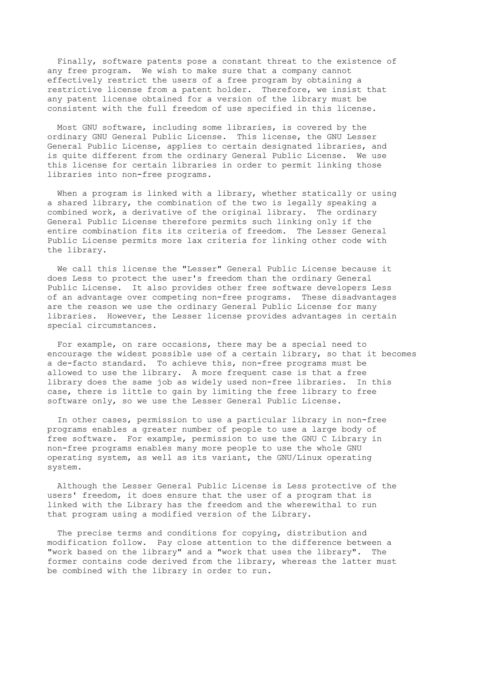 Finally, software patents pose a constant threat to the existence of
any free program. We wish to make sure that a company cannot
effectively restrict the users of a free program by obtaining a
restrictive license from a patent holder. Therefore, we insist that
any patent license obtained for a version of the library must be
consistent with the full freedom of use specified in this license.
Most GNU software, including some libraries, is covered by the
ordinary GNU General Public License. This license, the GNU Lesser
General Public License, applies to certain designated libraries, and
is quite different from the ordinary General Public License. We use
this license for certain libraries in order to permit linking those
libraries into non-free programs.
When a program is linked with a library, whether statically or using
a shared library, the combination of the two is legally speaking a
combined work, a derivative of the original library. The ordinary
General Public License therefore permits such linking only if the
entire combination fits its criteria of freedom. The Lesser General
Public License permits more lax criteria for linking other code with
the library.
We call this license the "Lesser" General Public License because it
does Less to protect the user's freedom than the ordinary General
Public License. It also provides other free software developers Less
of an advantage over competing non-free programs. These disadvantages
are the reason we use the ordinary General Public License for many
libraries. However, the Lesser license provides advantages in certain
special circumstances.
For example, on rare occasions, there may be a special need to
encourage the widest possible use of a certain library, so that it becomes
a de-facto standard. To achieve this, non-free programs must be
allowed to use the library. A more frequent case is that a free
library does the same job as widely used non-free libraries. In this
case, there is little to gain by limiting the free library to free
software only, so we use the Lesser General Public License.
In other cases, permission to use a particular library in non-free
programs enables a greater number of people to use a large body of
free software. For example, permission to use the GNU C Library in
non-free programs enables many more people to use the whole GNU
operating system, as well as its variant, the GNU/Linux operating
system.
Although the Lesser General Public License is Less protective of the
users' freedom, it does ensure that the user of a program that is
linked with the Library has the freedom and the wherewithal to run
that program using a modified version of the Library.
The precise terms and conditions for copying, distribution and
modification follow. Pay close attention to the difference between a
"work based on the library" and a "work that uses the library". The
former contains code derived from the library, whereas the latter must
be combined with the library in order to run.
 
