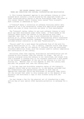 GNU LESSER GENERAL PUBLIC LICENSE
TERMS AND CONDITIONS FOR COPYING, DISTRIBUTION AND MODIFICATION
0. This License Agreement applies to any software library or other
program which contains a notice placed by the copyright holder or
other authorized party saying it may be distributed under the terms of
this Lesser General Public License (also called "this License").
Each licensee is addressed as "you".
A "library" means a collection of software functions and/or data
prepared so as to be conveniently linked with application programs
(which use some of those functions and data) to form executables.
The "Library", below, refers to any such software library or work
which has been distributed under these terms. A "work based on the
Library" means either the Library or any derivative work under
copyright law: that is to say, a work containing the Library or a
portion of it, either verbatim or with modifications and/or translated
straightforwardly into another language. (Hereinafter, translation is
included without limitation in the term "modification".)
"Source code" for a work means the preferred form of the work for
making modifications to it. For a library, complete source code means
all the source code for all modules it contains, plus any associated
interface definition files, plus the scripts used to control compilation
and installation of the library.
Activities other than copying, distribution and modification are not
covered by this License; they are outside its scope. The act of
running a program using the Library is not restricted, and output from
such a program is covered only if its contents constitute a work based
on the Library (independent of the use of the Library in a tool for
writing it). Whether that is true depends on what the Library does
and what the program that uses the Library does.
1. You may copy and distribute verbatim copies of the Library's
complete source code as you receive it, in any medium, provided that
you conspicuously and appropriately publish on each copy an
appropriate copyright notice and disclaimer of warranty; keep intact
all the notices that refer to this License and to the absence of any
warranty; and distribute a copy of this License along with the
Library.
You may charge a fee for the physical act of transferring a copy,
and you may at your option offer warranty protection in exchange for a
fee.

 