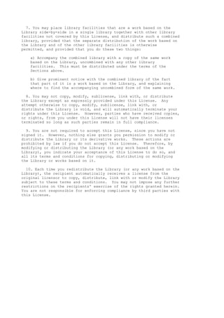 7. You may place library facilities that are a work based on the
Library side-by-side in a single library together with other library
facilities not covered by this License, and distribute such a combined
library, provided that the separate distribution of the work based on
the Library and of the other library facilities is otherwise
permitted, and provided that you do these two things:
a) Accompany the combined library with a copy of the same work
based on the Library, uncombined with any other library
facilities. This must be distributed under the terms of the
Sections above.
b) Give prominent notice with the combined library of the fact
that part of it is a work based on the Library, and explaining
where to find the accompanying uncombined form of the same work.
8. You may not copy, modify, sublicense, link with, or distribute
the Library except as expressly provided under this License. Any
attempt otherwise to copy, modify, sublicense, link with, or
distribute the Library is void, and will automatically terminate your
rights under this License. However, parties who have received copies,
or rights, from you under this License will not have their licenses
terminated so long as such parties remain in full compliance.
9. You are not required to accept this License, since you have not
signed it. However, nothing else grants you permission to modify or
distribute the Library or its derivative works. These actions are
prohibited by law if you do not accept this License. Therefore, by
modifying or distributing the Library (or any work based on the
Library), you indicate your acceptance of this License to do so, and
all its terms and conditions for copying, distributing or modifying
the Library or works based on it.
10. Each time you redistribute the Library (or any work based on the
Library), the recipient automatically receives a license from the
original licensor to copy, distribute, link with or modify the Library
subject to these terms and conditions. You may not impose any further
restrictions on the recipients' exercise of the rights granted herein.
You are not responsible for enforcing compliance by third parties with
this License.

 