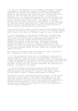 11. If, as a consequence of a court judgment or allegation of patent
infringement or for any other reason (not limited to patent issues),
conditions are imposed on you (whether by court order, agreement or
otherwise) that contradict the conditions of this License, they do not
excuse you from the conditions of this License. If you cannot
distribute so as to satisfy simultaneously your obligations under this
License and any other pertinent obligations, then as a consequence you
may not distribute the Library at all. For example, if a patent
license would not permit royalty-free redistribution of the Library by
all those who receive copies directly or indirectly through you, then
the only way you could satisfy both it and this License would be to
refrain entirely from distribution of the Library.
If any portion of this section is held invalid or unenforceable under any
particular circumstance, the balance of the section is intended to apply,
and the section as a whole is intended to apply in other circumstances.
It is not the purpose of this section to induce you to infringe any
patents or other property right claims or to contest validity of any
such claims; this section has the sole purpose of protecting the
integrity of the free software distribution system which is
implemented by public license practices. Many people have made
generous contributions to the wide range of software distributed
through that system in reliance on consistent application of that
system; it is up to the author/donor to decide if he or she is willing
to distribute software through any other system and a licensee cannot
impose that choice.
This section is intended to make thoroughly clear what is believed to
be a consequence of the rest of this License.
12. If the distribution and/or use of the Library is restricted in
certain countries either by patents or by copyrighted interfaces, the
original copyright holder who places the Library under this License may add
an explicit geographical distribution limitation excluding those countries,
so that distribution is permitted only in or among countries not thus
excluded. In such case, this License incorporates the limitation as if
written in the body of this License.
13. The Free Software Foundation may publish revised and/or new
versions of the Lesser General Public License from time to time.
Such new versions will be similar in spirit to the present version,
but may differ in detail to address new problems or concerns.
Each version is given a distinguishing version number. If the Library
specifies a version number of this License which applies to it and
"any later version", you have the option of following the terms and
conditions either of that version or of any later version published by
the Free Software Foundation. If the Library does not specify a
license version number, you may choose any version ever published by
the Free Software Foundation.

 