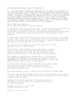 ALL NECESSARY SERVICING, REPAIR OR CORRECTION.

16. IN NO EVENT UNLESS REQUIRED BY APPLICABLE LAW OR AGREED TO IN WRITING WILL
ANY COPYRIGHT HOLDER, OR ANY OTHER PARTY WHO MAY MODIFY AND/OR REDISTRIBUTE THE
LIBRARY AS PERMITTED ABOVE, BE LIABLE TO YOU FOR DAMAGES, INCLUDING ANY GENERAL,
SPECIAL, INCIDENTAL OR CONSEQUENTIAL DAMAGES ARISING OUT OF THE USE OR INABILITY
TO USE THE LIBRARY (INCLUDING BUT NOT LIMITED TO LOSS OF DATA OR DATA BEING
RENDERED INACCURATE OR LOSSES SUSTAINED BY YOU OR THIRD PARTIES OR A FAILURE OF
THE LIBRARY TO OPERATE WITH ANY OTHER SOFTWARE), EVEN IF SUCH HOLDER OR OTHER
PARTY HAS BEEN ADVISED OF THE POSSIBILITY OF SUCH DAMAGES.

END OF TERMS AND CONDITIONS
How to Apply These Terms to Your New Libraries

If you develop a new library, and you want it to be of the greatest possible use
to the public, we recommend making it free software that everyone can
redistribute and change. You can do so by permitting redistribution under these
terms (or, alternatively, under the terms of the ordinary General Public
License).

To apply these terms, attach the following notices to the library. It is safest
to attach them to the start of each source file to most effectively convey the
exclusion of warranty; and each file should have at least the "copyright" line
and a pointer to where the full notice is found.

one line to give the library's name and an idea of what it does.
Copyright (C) year name of author

This library is free software; you can redistribute it and/or
modify it under the terms of the GNU Library General Public
License as published by the Free Software Foundation; either
version 2 of the License, or (at your option) any later version.

This library is   distributed in the hope that it will be useful,
but WITHOUT ANY   WARRANTY; without even the implied warranty of
MERCHANTABILITY   or FITNESS FOR A PARTICULAR PURPOSE. See the GNU
Library General   Public License for more details.

You should have received a copy of the GNU Library General Public
License along with this library; if not, write to the
Free Software Foundation, Inc., 51 Franklin St, Fifth Floor,
Boston, MA 02110-1301, USA.

Also add information on how to contact you by electronic and paper mail.

You should also get your employer (if you work as a programmer) or your school,
if any, to sign a "copyright disclaimer" for the library, if necessary. Here is
a sample; alter the names:

Yoyodyne, Inc., hereby disclaims all copyright interest in
the library `Frob' (a library for tweaking knobs) written
by James Random Hacker.

signature of Ty Coon, 1 April 1990
Ty Coon, President of Vice

That's all there is to it!
 