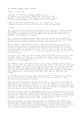 GNU LIBRARY GENERAL PUBLIC LICENSE
Version 2, June 1991
Copyright (C) 1991 Free Software Foundation, Inc.
51 Franklin St, Fifth Floor, Boston, MA 02110-1301, USA
Everyone is permitted to copy and distribute verbatim copies
of this license document, but changing it is not allowed.
[This is the first released version of the library GPL. It is
numbered 2 because it goes with version 2 of the ordinary GPL.]
Preamble
The licenses for most software are designed to take away your freedom to share
and change it. By contrast, the GNU General Public Licenses are intended to
guarantee your freedom to share and change free software--to make sure the
software is free for all its users.
This license, the Library General Public License, applies to some specially
designated Free Software Foundation software, and to any other libraries whose
authors decide to use it. You can use it for your libraries, too.
When we speak of free software, we are referring to freedom, not price. Our
General Public Licenses are designed to make sure that you have the freedom to
distribute copies of free software (and charge for this service if you wish),
that you receive source code or can get it if you want it, that you can change
the software or use pieces of it in new free programs; and that you know you can
do these things.
To protect your rights, we need to make restrictions that forbid anyone to deny
you these rights or to ask you to surrender the rights. These restrictions
translate to certain responsibilities for you if you distribute copies of the
library, or if you modify it.
For example, if you distribute copies of the library, whether gratis or for a
fee, you must give the recipients all the rights that we gave you. You must make
sure that they, too, receive or can get the source code. If you link a program
with the library, you must provide complete object files to the recipients so
that they can relink them with the library, after making changes to the library
and recompiling it. And you must show them these terms so they know their
rights.
Our method of protecting your rights has two steps: (1) copyright the library,
and (2) offer you this license which gives you legal permission to copy,
distribute and/or modify the library.
Also, for each distributor's protection, we want to make certain that everyone
understands that there is no warranty for this free library. If the library is
modified by someone else and passed on, we want its recipients to know that what
they have is not the original version, so that any problems introduced by others
will not reflect on the original authors' reputations.
Finally, any free program is threatened constantly by software patents. We wish
to avoid the danger that companies distributing free software will individually
obtain patent licenses, thus in effect transforming the program into proprietary
software. To prevent this, we have made it clear that any patent must be
licensed for everyone's free use or not licensed at all.
Most GNU software, including some libraries, is covered by the ordinary GNU
General Public License, which was designed for utility programs. This license,
the GNU Library General Public License, applies to certain designated libraries.
This license is quite different from the ordinary one; be sure to read it in
full, and don't assume that anything in it is the same as in the ordinary
 