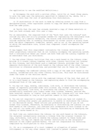the application to use the modified definitions.)
b) Accompany the work with a written offer, valid for at least three years,
to give the same user the materials specified in Subsection 6a, above, for a
charge no more than the cost of performing this distribution.
c) If distribution of the work is made by offering access to copy from a
designated place, offer equivalent access to copy the above specified materials
from the same place.
d) Verify that the user has already received a copy of these materials or
that you have already sent this user a copy.
For an executable, the required form of the "work that uses the Library" must
include any data and utility programs needed for reproducing the executable from
it. However, as a special exception, the source code distributed need not
include anything that is normally distributed (in either source or binary form)
with the major components (compiler, kernel, and so on) of the operating system
on which the executable runs, unless that component itself accompanies the
executable.
It may happen that this requirement contradicts the license restrictions of
other proprietary libraries that do not normally accompany the operating system.
Such a contradiction means you cannot use both them and the Library together in
an executable that you distribute.
7. You may place library facilities that are a work based on the Library side-
by-side in a single library together with other library facilities not covered
by this License, and distribute such a combined library, provided that the
separate distribution of the work based on the Library and of the other library
facilities is otherwise permitted, and provided that you do these two things:
a) Accompany the combined library with a copy of the same work based on the
Library, uncombined with any other library facilities. This must be distributed
under the terms of the Sections above.
b) Give prominent notice with the combined library of the fact that part of
it is a work based on the Library, and explaining where to find the accompanying
uncombined form of the same work.
8. You may not copy, modify, sublicense, link with, or distribute the Library
except as expressly provided under this License. Any attempt otherwise to copy,
modify, sublicense, link with, or distribute the Library is void, and will
automatically terminate your rights under this License. However, parties who
have received copies, or rights, from you under this License will not have their
licenses terminated so long as such parties remain in full compliance.
9. You are not required to accept this License, since you have not signed it.
However, nothing else grants you permission to modify or distribute the Library
or its derivative works. These actions are prohibited by law if you do not
accept this License. Therefore, by modifying or distributing the Library (or any
work based on the Library), you indicate your acceptance of this License to do
so, and all its terms and conditions for copying, distributing or modifying the
Library or works based on it.
10. Each time you redistribute the Library (or any work based on the Library),
the recipient automatically receives a license from the original licensor to
copy, distribute, link with or modify the Library subject to these terms and
conditions. You may not impose any further restrictions on the recipients'
exercise of the rights granted herein. You are not responsible for enforcing
compliance by third parties to this License.
11. If, as a consequence of a court judgment or allegation of patent
infringement or for any other reason (not limited to patent issues), conditions
 