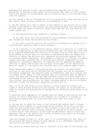 appropriately publish on each copy an appropriate copyright notice and
disclaimer of warranty; keep intact all the notices that refer to this License
and to the absence of any warranty; and distribute a copy of this License along
with the Library.
You may charge a fee for the physical act of transferring a copy, and you may at
your option offer warranty protection in exchange for a fee.
2. You may modify your copy or copies of the Library or any portion of it, thus
forming a work based on the Library, and copy and distribute such modifications
or work under the terms of Section 1 above, provided that you also meet all of
these conditions:
a) The modified work must itself be a software library.
b) You must cause the files modified to carry prominent notices stating that
you changed the files and the date of any change.
c) You must cause the whole of the work to be licensed at no charge to all
third parties under the terms of this License.
d) If a facility in the modified Library refers to a function or a table of
data to be supplied by an application program that uses the facility, other than
as an argument passed when the facility is invoked, then you must make a good
faith effort to ensure that, in the event an application does not supply such
function or table, the facility still operates, and performs whatever part of
its purpose remains meaningful. (For example, a function in a library to compute
square roots has a purpose that is entirely well-defined independent of the
application. Therefore, Subsection 2d requires that any application-supplied
function or table used by this function must be optional: if the application
does not supply it, the square root function must still compute square roots.)
These requirements apply to the modified work as a whole. If identifiable
sections of that work are not derived from the Library, and can be reasonably
considered independent and separate works in themselves, then this License, and
its terms, do not apply to those sections when you distribute them as separate
works. But when you distribute the same sections as part of a whole which is a
work based on the Library, the distribution of the whole must be on the terms of
this License, whose permissions for other licensees extend to the entire whole,
and thus to each and every part regardless of who wrote it.
Thus, it is not the intent of this section to claim rights or contest your
rights to work written entirely by you; rather, the intent is to exercise the
right to control the distribution of derivative or collective works based on the
Library.
In addition, mere aggregation of another work not based on the Library with the
Library (or with a work based on the Library) on a volume of a storage or
distribution medium does not bring the other work under the scope of this
License.
3. You may opt to apply the terms of the ordinary GNU General Public License
instead of this License to a given copy of the Library. To do this, you must
alter all the notices that refer to this License, so that they refer to the
ordinary GNU General Public License, version 2, instead of to this License. (If
a newer version than version 2 of the ordinary GNU General Public License has
appeared, then you can specify that version instead if you wish.) Do not make
any other change in these notices.
Once this change is made in a given copy, it is irreversible for that copy, so
the ordinary GNU General Public License applies to all subsequent copies and
derivative works made from that copy.
This option is useful when you wish to copy part of the code of the Library into
 