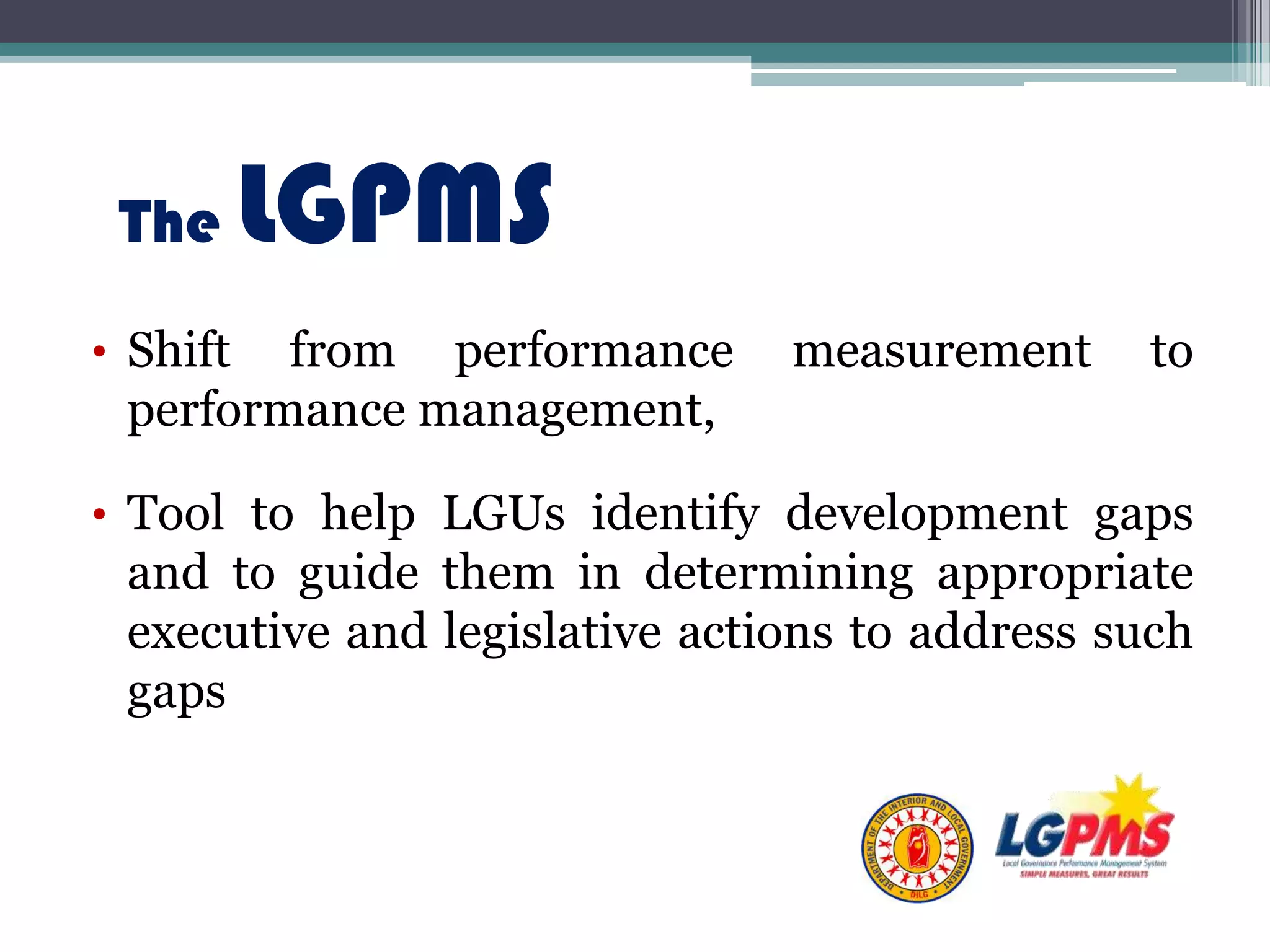 The LGPMS
• Shift from performance measurement to
performance management,
• Tool to help LGUs identify development gaps
and to guide them in determining appropriate
executive and legislative actions to address such
gaps
 
