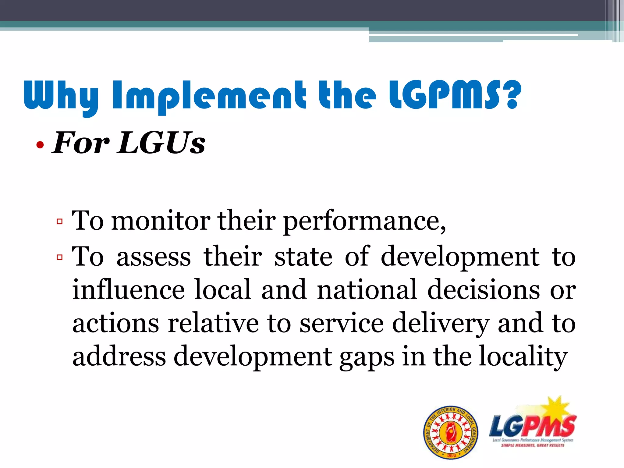 Why Implement the LGPMS?
• For LGUs
▫ To monitor their performance,
▫ To assess their state of development to
influence local and national decisions or
actions relative to service delivery and to
address development gaps in the locality
 