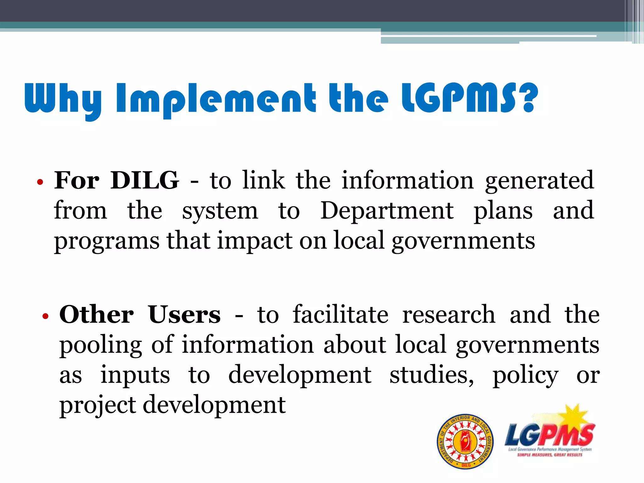 • For DILG - to link the information generated
from the system to Department plans and
programs that impact on local governments
Why Implement the LGPMS?
• Other Users - to facilitate research and the
pooling of information about local governments
as inputs to development studies, policy or
project development
 