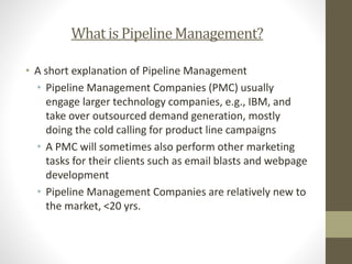 What is PipelineManagement?
• A short explanation of Pipeline Management
• Pipeline Management Companies (PMC) usually
engage larger technology companies, e.g., IBM, and
take over outsourced demand generation, mostly
doing the cold calling for product line campaigns
• A PMC will sometimes also perform other marketing
tasks for their clients such as email blasts and webpage
development
• Pipeline Management Companies are relatively new to
the market, <20 yrs.
 