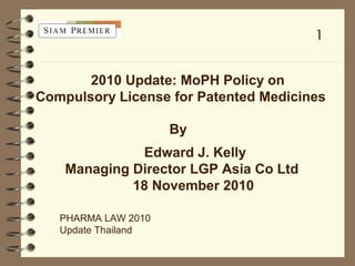 2010 Update: MoPH Policy on
Compulsory License for Patented Medicines
By
Edward J. Kelly
Managing Director LGP Asia Co Ltd
18 November 2010
1
PHARMA LAW 2010
Update Thailand
 