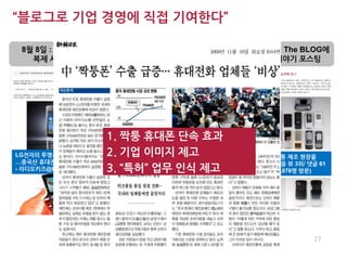 “블로그로 기업 경영에 직접 기여한다”

 8월 8일 : 휴대폰 불법             9월 25일 : 중국의         10월 22일 : The BLOG에
   복제 사례 제보                불법복제 현장 단속 시행           단속 뒷이야기 포스팅




                      1. 짝퉁 휴대폰 단속 효과
LG전자의 투명폰마져 베껴 버린     2. 기업 이미지 제고
                          단속을 통해 경영 수익에 기여한      투명 휴대폰 짝퉁 제조 현장을
…중국산 휴대전화 Peral N68       금액은 최소 50만불 예상 (홍보 효   습격해 보니(다음 뷰 3위/ 댓글 61
- 라디오키즈@LifeLog       3. “특허” 업무 인식 제고
                          과 제외)                  개/추천 102/ 3,876명 방문)




                              정희연, 김호(c)                           27
 