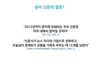 종이 신문의 멸망?




    “2012년까지 종이에 인쇄되는 주요 신문은
         미국 내에서 없어질 것이다”
                 (세스 고딘, 2009. 4)


    “신문사가 뉴스 미디어 기업으로 진화하고,
오늘날의 경제위기 상황을 기회로 바꾸는 데 12개월 남았다”
      (국제뉴스 미디어마케팅협회 사무총장 얼 윌킨슨, 2009. 5)
 