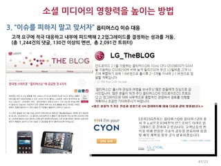 소셜 미디어의 영향력을 높이는 방법
3. “이슈를 피하지 말고 맞서자” 옵티머스Q 이슈 대응
 고객 요구에 적극 대응하고 내부에 피드백해 2.2업그레이드를 결정하는 성과를 거둠.
 (총 1,244건의 댓글, 130건 이상의 멘션, 총 2,091건 트위터)




                                                  41/23
 