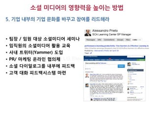 소셜 미디어의 영향력을 높이는 방법
5. 기업 내부의 기업 문화를 바꾸고 참여를 리드해라



• 팀장 / 임원 대상 소셜미디어 세미나
• 임직원의 소셜미디어 활용 교육
• 사내 트위터(Yammer) 도입
• PR/ 마케팅 온라인 협의체
• 소셜 다이알로그를 내부에 피드백
• 고객 대화 피드백시스템 마련
 