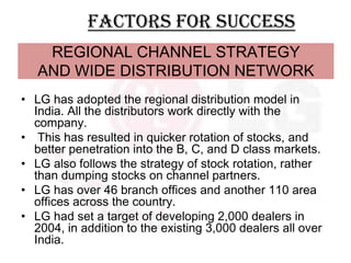 Factors for success
    REGIONAL CHANNEL STRATEGY
   AND WIDE DISTRIBUTION NETWORK
• LG has adopted the regional distribution model in
  India. All the distributors work directly with the
  company.
• This has resulted in quicker rotation of stocks, and
  better penetration into the B, C, and D class markets.
• LG also follows the strategy of stock rotation, rather
  than dumping stocks on channel partners.
• LG has over 46 branch offices and another 110 area
  offices across the country.
• LG had set a target of developing 2,000 dealers in
  2004, in addition to the existing 3,000 dealers all over
  India.
 