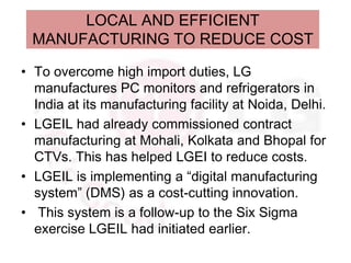 LOCAL AND EFFICIENT
 MANUFACTURING TO REDUCE COST

• To overcome high import duties, LG
  manufactures PC monitors and refrigerators in
  India at its manufacturing facility at Noida, Delhi.
• LGEIL had already commissioned contract
  manufacturing at Mohali, Kolkata and Bhopal for
  CTVs. This has helped LGEI to reduce costs.
• LGEIL is implementing a “digital manufacturing
  system” (DMS) as a cost-cutting innovation.
• This system is a follow-up to the Six Sigma
  exercise LGEIL had initiated earlier.
 