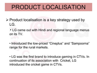 PRODUCT LOCALISATION

 Product localisation is a key strategy used by
  LG.
  • LG came out with Hindi and regional language menus
  on its TV.

  • Introduced the low-priced “Cineplus” and “Sampoorna”
  range for the rural markets.

  • LG was the first brand to introduce gaming in CTVs. In
  continuation of its association with Cricket, LG
  introduced the cricket game in CTVs.
 