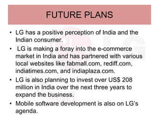 FUTURE PLANS
• LG has a positive perception of India and the
  Indian consumer.
• LG is making a foray into the e-commerce
  market in India and has partnered with various
  local websites like fabmall.com, rediff.com,
  indiatimes.com, and indiaplaza.com.
• LG is also planning to invest over US$ 208
  million in India over the next three years to
  expand the business.
• Mobile software development is also on LG’s
  agenda.
 