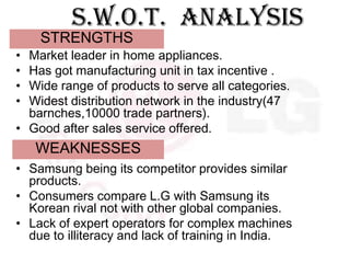 S.W.O.T. ANALYSIS
    STRENGTHS
• Market leader in home appliances.
• Has got manufacturing unit in tax incentive .
• Wide range of products to serve all categories.
• Widest distribution network in the industry(47
  barnches,10000 trade partners).
• Good after sales service offered.
    WEAKNESSES
• Samsung being its competitor provides similar
  products.
• Consumers compare L.G with Samsung its
  Korean rival not with other global companies.
• Lack of expert operators for complex machines
  due to illiteracy and lack of training in India.
 