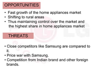 OPPORTUNITIES
• Fast growth of the home appliances market
• Shifting to rural areas
• Thus maintaining control over the market and
  the highest share in home appliances market

  THREATS

• Close competitors like Samsung are compared to
  it.
• Price war with Samsung.
• Competition from Indian brand and other foreign
  brands.
 