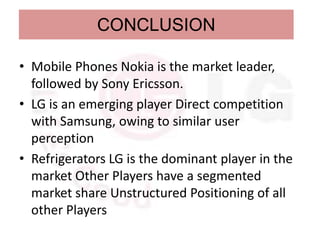 CONCLUSION

• Mobile Phones Nokia is the market leader,
  followed by Sony Ericsson.
• LG is an emerging player Direct competition
  with Samsung, owing to similar user
  perception
• Refrigerators LG is the dominant player in the
  market Other Players have a segmented
  market share Unstructured Positioning of all
  other Players
 