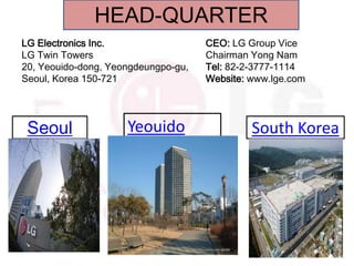 HEAD-QUARTER
LG Electronics Inc.                  CEO: LG Group Vice
LG Twin Towers                       Chairman Yong Nam
20, Yeouido-dong, Yeongdeungpo-gu,   Tel: 82-2-3777-1114
Seoul, Korea 150-721                 Website: www.lge.com




 Seoul               Yeouido                  South Korea
 