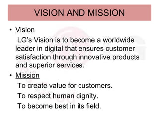 VISION AND MISSION
• Vision
   LG’s Vision is to become a worldwide
  leader in digital that ensures customer
  satisfaction through innovative products
  and superior services.
• Mission
   To create value for customers.
   To respect human dignity.
   To become best in its field.
 