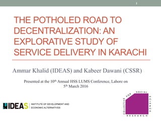 Ammar Khalid (IDEAS) and Kabeer Dawani (CSSR)
THE POTHOLED ROAD TO
DECENTRALIZATION: AN
EXPLORATIVE STUDY OF
SERVICE DELIVERY IN KARACHI
1
Presented at the 10th Annual HSS LUMS Conference, Lahore on
5th March 2016
 