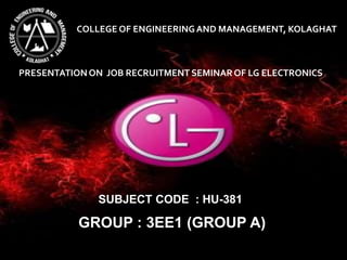 COLLEGE OF ENGINEERINGAND MANAGEMENT, KOLAGHAT
PRESENTATIONON JOB RECRUITMENT SEMINAROF LG ELECTRONICS
SUBJECT CODE : HU-381
GROUP : 3EE1 (GROUP A)
 