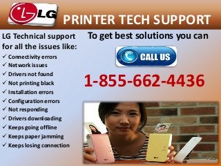 PRINTER TECH SUPPORT
To get best solutions you can
1-855-662-4436
LG Technical support
for all the issues like:
 Connectivity errors
 Network issues
 Drivers not found
 Not printing black
 Installation errors
 Configuration errors
 Not responding
 Drivers downloading
 Keeps going offline
 Keeps paper jamming
 Keeps losing connection
 