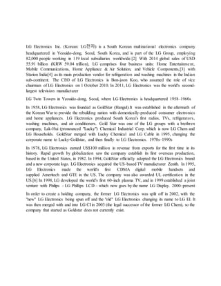 LG Electronics Inc. (Korean: LG전자) is a South Korean multinational electronics company
headquartered in Yeouido-dong, Seoul, South Korea, and is part of the LG Group, employing
82,000 people working in 119 local subsidiaries worldwide.[2] With 2014 global sales of USD
55.91 billion (KRW 59.04 trillion), LG comprises four business units: Home Entertainment,
Mobile Communications, Home Appliance & Air Solution, and Vehicle Components,[3] with
Starion India[4] as its main production vendor for refrigeration and washing machines in the Indian
sub-continent. The CEO of LG Electronics is Bon-joon Koo, who assumed the role of vice
chairman of LG Electronics on 1 October 2010. In 2011, LG Electronics was the world's second-
largest television manufacturer
LG Twin Towers in Yeouido-dong, Seoul, where LG Electronics is headquartered 1958–1960s
In 1958, LG Electronics was founded as GoldStar (Hangul).It was established in the aftermath of
the Korean War to provide the rebuilding nation with domestically-produced consumer electronics
and home appliances. LG Electronics produced South Korea's first radios, TVs, refrigerators,
washing machines, and air conditioners. Gold Star was one of the LG groups with a brethren
company, Lak-Hui (pronounced "Lucky") Chemical Industrial Corp. which is now LG Chem and
LG Households. GoldStar merged with Lucky Chemical and LG Cable in 1995, changing the
corporate name to Lucky-Goldstar, and then finally to LG Electronics. 1970s–1990s
In 1978, LG Electronics earned US$100 million in revenue from exports for the first time in its
history. Rapid growth by globalization saw the company establish its first overseas production,
based in the United States, in 1982. In 1994, GoldStar officially adopted the LG Electronics brand
and a new corporate logo. LG Electronics acquired the US-based TV manufacturer Zenith. In 1995,
LG Electronics made the world's first CDMA digital mobile handsets and
supplied Ameritech and GTE in the US. The company was also awarded UL certification in the
US.[6] In 1998, LG developed the world's first 60-inch plasma TV, and in 1999 established a joint
venture with Philips – LG Phillips LCD – which now goes by the name LG Display. 2000–present
In order to create a holding company, the former LG Electronics was split off in 2002, with the
"new" LG Electronics being spun off and the "old" LG Electronics changing its name to LG EI. It
was then merged with and into LG CI in 2003 (the legal successor of the former LG Chem), so the
company that started as Goldstar does not currently exist.
 