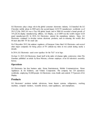 LG Electronics plays a large role in the global consumer electronics industry. LG launched the LG
Chocolate mobile phone in 2005 and is the second-largest LCD TV manufacturer worldwide as of
2013.[7] By 2005, LG was a Top 100 global brand, and in 2006 LG recorded a brand growth of
14%.[8] Its display manufacturing affiliate, LG Display, as of 2009 was the world's largest LCD
panel manufacturer.[9] In 2010, LG Electronics entered the smartphone industry. Since, LG
Electronics continued to develop various electronic products, such as releasing the world's first
84-inch ultra-HD TV for retail sale
On 5 December 2012, the antitrust regulators of European Union fined LG Electronics and several
other major companies for fixing prices of TV cathode-ray tubes in two cartels lasting nearly a
decade.
In 2014, LG Electronics used a new typeface for the "LG" in its logo.
On June 11, 2015, LG Electronics found itself in the midst of a human rights controversy when The
Guardian published an article by Rosa Moreno, a former employee of an LG television assembly
factory.
Operations
LG Electronics has four business units: Home Entertainment, Mobile Communications, Home
Appliances & Air Solutions, and Vehicle Components. The company has 128 operations
worldwide, employing 83,000 people. LG Electronics owns Zenith and controls 37.9 percent of LG
Display.
Products
LG Electronics' products include televisions, home theater systems, refrigerators, washing
machines, computer monitors, wearable devices, smart appliances, and smartphones.
 