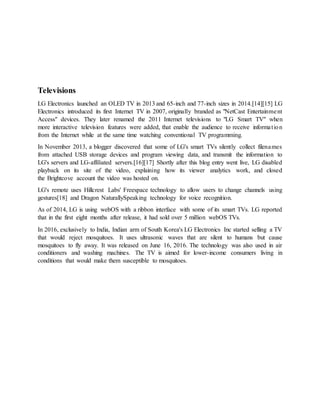 Televisions
LG Electronics launched an OLED TV in 2013 and 65-inch and 77-inch sizes in 2014.[14][15] LG
Electronics introduced its first Internet TV in 2007, originally branded as "NetCast Entertainment
Access" devices. They later renamed the 2011 Internet televisions to "LG Smart TV" when
more interactive television features were added, that enable the audience to receive information
from the Internet while at the same time watching conventional TV programming.
In November 2013, a blogger discovered that some of LG's smart TVs silently collect filenames
from attached USB storage devices and program viewing data, and transmit the information to
LG's servers and LG-affiliated servers.[16][17] Shortly after this blog entry went live, LG disabled
playback on its site of the video, explaining how its viewer analytics work, and closed
the Brightcove account the video was hosted on.
LG's remote uses Hillcrest Labs' Freespace technology to allow users to change channels using
gestures[18] and Dragon NaturallySpeaking technology for voice recognition.
As of 2014, LG is using webOS with a ribbon interface with some of its smart TVs. LG reported
that in the first eight months after release, it had sold over 5 million webOS TVs.
In 2016, exclusively to India, Indian arm of South Korea's LG Electronics Inc started selling a TV
that would reject mosquitoes. It uses ultrasonic waves that are silent to humans but cause
mosquitoes to fly away. It was released on June 16, 2016. The technology was also used in air
conditioners and washing machines. The TV is aimed for lower-income consumers living in
conditions that would make them susceptible to mosquitoes.
 