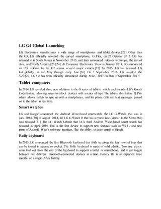 LG G4 Global Launching
LG Electronics manufactures a wide range of smartphones and tablet devices.[22] Other than
the G3, LG officially unveiled the curved smartphone, G Flex, on 27 October 2013. LG has
released it in South Korea in November 2013, and later announced releases in Europe, the rest of
Asia, and North America.[23][24] At Consumer Electronics Show in January 2014, LG announced
an U.S. release for the G2 across several major carriers.[25] In 2015, LG has released LG
G4 globally in late May through early June.[26] On 7 September 2016, LG unveiled the
V20.[27] LG G6 has been officially announced during MWC 2017 on 26th of September 2017.
Tablet computers
In 2014, LG revealed three new additions to the G series of tablets, which each include LG's Knock
Code feature, allowing users to unlock devices with a series of taps. The tablets also feature Q Pair
which allows tablets to sync up with a smartphones, and for phone calls and text messages passed
on to the tablet in real time.
Smart watches
LG and Google announced the Android Wear-based smartwatch, the LG G Watch, that was in
June 2014.[30] In August 2014, the LG G Watch R that has a round face (similar to the Moto 360)
was released.[31] The LG Watch Urbane that LG's third Android Wear-based smart watch has
released in April 2015. This is the first device to support new features such as Wi-Fi, and new
parts of Android Wear's software interface, like the ability to draw emoji to friends.
Rolly keyboard
In 2015, LG announced the first Bluetooth keyboard that folds up along the four rows of keys that
can be tossed in a purse or pocket. The Rolly keyboard is made of solid plastic. Two tiny plastic
arms fold out from the end of the keyboard to support a tablet or smartphone, and it can toggle
between two different Bluetooth-connected devices at a time. Battery life is an expected three
months on a single AAA battery.
 